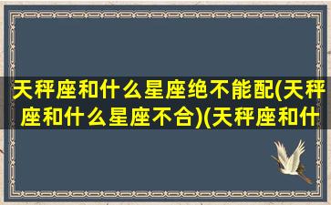 天秤座和什么星座绝不能配(天秤座和什么星座不合)(天秤座和什么星座最不配做情侣)