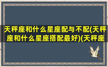 天秤座和什么星座配与不配(天秤座和什么星座搭配最好)(天秤座跟什么星座最不配)