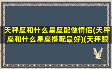 天秤座和什么星座配做情侣(天秤座和什么星座搭配最好)(天秤跟什么星座最配情侣)