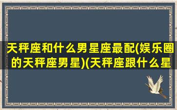 天秤座和什么男星座最配(娱乐圈的天秤座男星)(天秤座跟什么星座男最配)