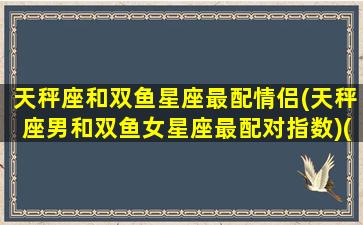 天秤座和双鱼星座最配情侣(天秤座男和双鱼女星座最配对指数)(天秤座和双鱼座谈恋爱合适吗)