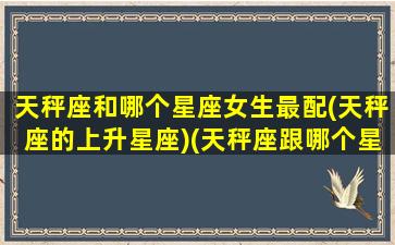 天秤座和哪个星座女生最配(天秤座的上升星座)(天秤座跟哪个星座更配)