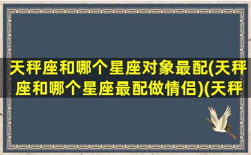 天秤座和哪个星座对象最配(天秤座和哪个星座最配做情侣)(天秤座和哪个星座配对最好)