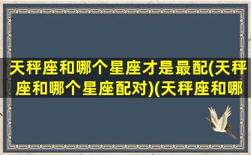 天秤座和哪个星座才是最配(天秤座和哪个星座配对)(天秤座和哪个星座配对最好)