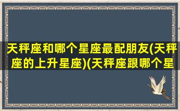 天秤座和哪个星座最配朋友(天秤座的上升星座)(天秤座跟哪个星座配)