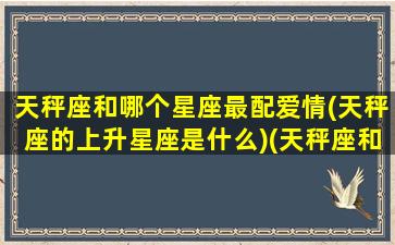 天秤座和哪个星座最配爱情(天秤座的上升星座是什么)(天秤座和什么星座天生一对)