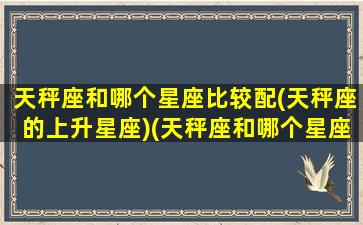 天秤座和哪个星座比较配(天秤座的上升星座)(天秤座和哪个星座比较般配)