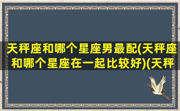 天秤座和哪个星座男最配(天秤座和哪个星座在一起比较好)(天秤座和什么星座男生最配)