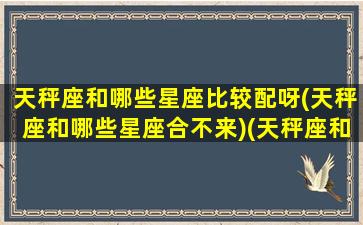 天秤座和哪些星座比较配呀(天秤座和哪些星座合不来)(天秤座和什么星座最合适在一起)