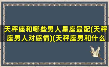 天秤座和哪些男人星座最配(天秤座男人对感情)(天秤座男和什么星座最配做情侣)