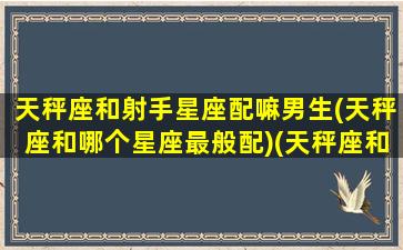 天秤座和射手星座配嘛男生(天秤座和哪个星座最般配)(天秤座和射手座什么星座最配)