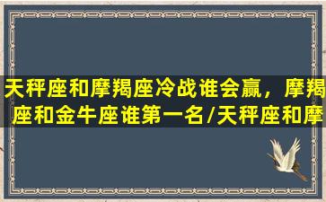 天秤座和摩羯座冷战谁会赢，摩羯座和金牛座谁第一名/天秤座和摩羯座冷战谁会赢，摩羯座和金牛座谁第一名-我的网站