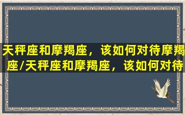 天秤座和摩羯座，该如何对待摩羯座/天秤座和摩羯座，该如何对待摩羯座-我的网站