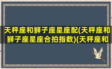 天秤座和狮子座星座配(天秤座和狮子座星座合拍指数)(天秤座和狮子座的配对指数是多少)