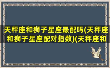 天秤座和狮子星座最配吗(天秤座和狮子星座配对指数)(天秤座和狮子座匹配度多少)