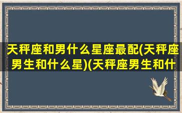 天秤座和男什么星座最配(天秤座男生和什么星)(天秤座男生和什么星座最合适)