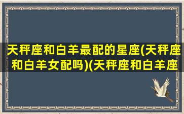 天秤座和白羊最配的星座(天秤座和白羊女配吗)(天秤座和白羊座配不配做女朋友)