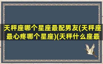 天秤座哪个星座最配男友(天秤座最心疼哪个星座)(天秤什么座最配对指数)