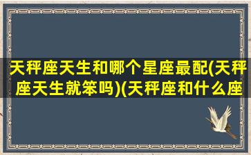 天秤座天生和哪个星座最配(天秤座天生就笨吗)(天秤座和什么座是天生的一对)