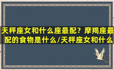 天秤座女和什么座最配？摩羯座最配的食物是什么/天秤座女和什么座最配？摩羯座最配的食物是什么-我的网站