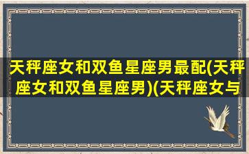 天秤座女和双鱼星座男最配(天秤座女和双鱼星座男)(天秤座女与双鱼座男做夫妻合适吗)