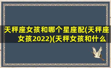 天秤座女孩和哪个星座配(天秤座女孩2022)(天秤女孩和什么星座最配)