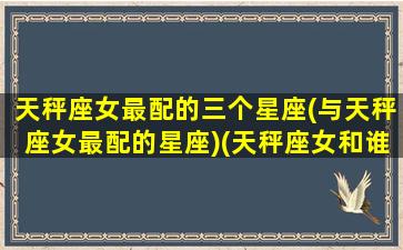 天秤座女最配的三个星座(与天秤座女最配的星座)(天秤座女和谁最般配)