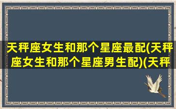 天秤座女生和那个星座最配(天秤座女生和那个星座男生配)(天秤座女生和哪个星座女生最配)