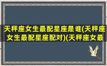 天秤座女生最配星座是谁(天秤座女生最配星座配对)(天秤座女最配什么座)