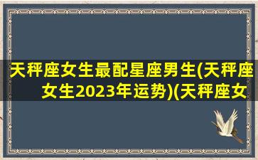 天秤座女生最配星座男生(天秤座女生2023年运势)(天秤座女最佳配对)