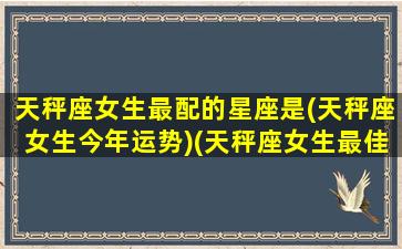 天秤座女生最配的星座是(天秤座女生今年运势)(天秤座女生最佳配对星座)