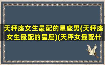 天秤座女生最配的星座男(天秤座女生最配的星座)(天秤女最配什么星座男生)