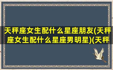 天秤座女生配什么星座朋友(天秤座女生配什么星座男明星)(天秤女配什么星座最好)