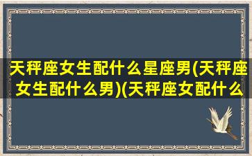 天秤座女生配什么星座男(天秤座女生配什么男)(天秤座女配什么星座男最好)