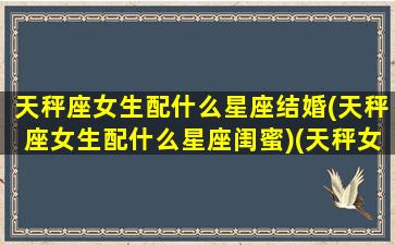 天秤座女生配什么星座结婚(天秤座女生配什么星座闺蜜)(天秤女跟什么星座适合结婚)