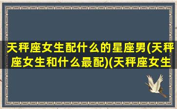 天秤座女生配什么的星座男(天秤座女生和什么最配)(天秤座女生搭配什么星座男生)