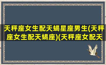 天秤座女生配天蝎星座男生(天秤座女生配天蝎座)(天秤座女配天蝎座男合适吗)