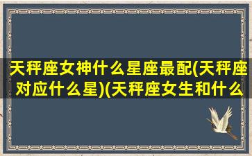 天秤座女神什么星座最配(天秤座对应什么星)(天秤座女生和什么星座女生最配)