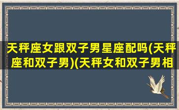 天秤座女跟双子男星座配吗(天秤座和双子男)(天秤女和双子男相配吗)