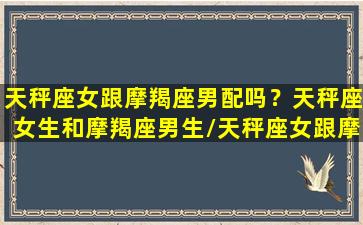 天秤座女跟摩羯座男配吗？天秤座女生和摩羯座男生/天秤座女跟摩羯座男配吗？天秤座女生和摩羯座男生-我的网站