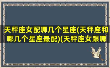 天秤座女配哪几个星座(天秤座和哪几个星座最配)(天秤座女跟哪个星座最配是多少几率)