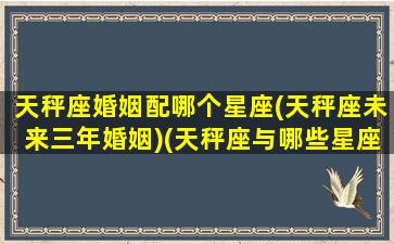 天秤座婚姻配哪个星座(天秤座未来三年婚姻)(天秤座与哪些星座婚姻最好)