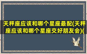 天秤座应该和哪个星座最配(天秤座应该和哪个星座交好朋友会)(天秤座跟哪个星座最搭配)