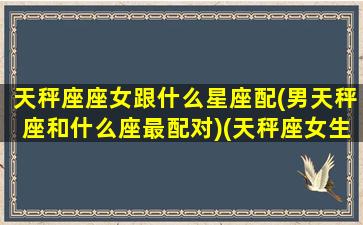 天秤座座女跟什么星座配(男天秤座和什么座最配对)(天秤座女生和什么星座男最配)