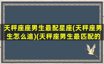 天秤座座男生最配星座(天秤座男生怎么追)(天秤座男生最匹配的星座)