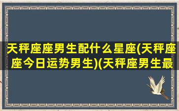 天秤座座男生配什么星座(天秤座座今日运势男生)(天秤座男生最配什么星座的女生)