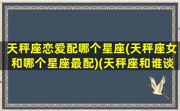 天秤座恋爱配哪个星座(天秤座女和哪个星座最配)(天秤座和谁谈恋爱最好)