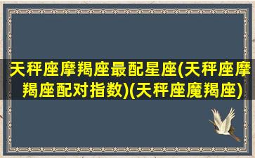 天秤座摩羯座最配星座(天秤座摩羯座配对指数)(天秤座魔羯座)