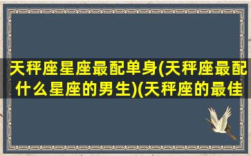 天秤座星座最配单身(天秤座最配什么星座的男生)(天秤座的最佳婚配)