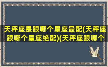 天秤座是跟哪个星座最配(天秤座跟哪个星座绝配)(天秤座跟哪个星座最匹配)